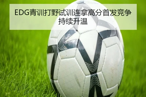 EDG青训打野试训连拿高分首发竞争持续升温