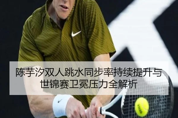 陈芋汐双人跳水同步率持续提升与世锦赛卫冕压力全解析